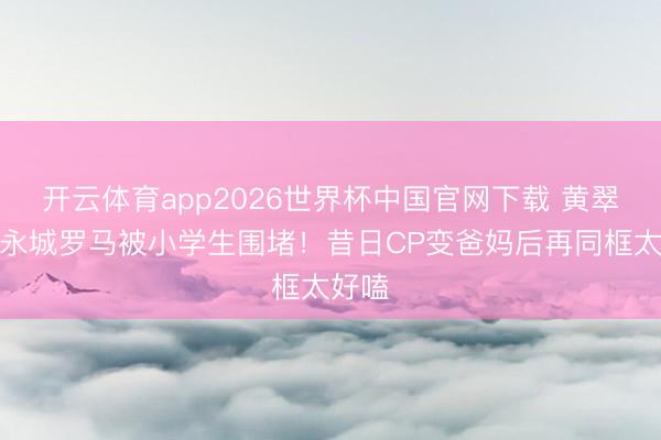 开云体育app2026世界杯中国官网下载 黄翠如洪永城罗马被小学生围堵！昔日CP变爸妈后再同框太好嗑