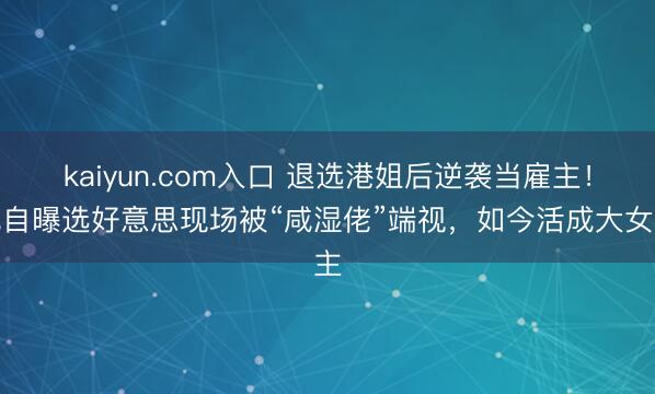 kaiyun.com入口 退选港姐后逆袭当雇主！她自曝选好意思现场被“咸湿佬”端视，如今活成大女主