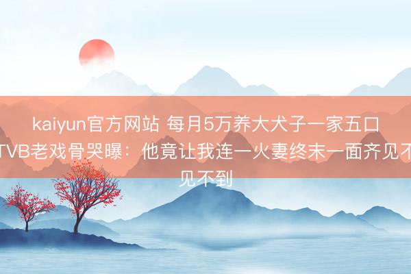 kaiyun官方网站 每月5万养大犬子一家五口！TVB老戏骨哭曝：他竟让我连一火妻终末一面齐见不到