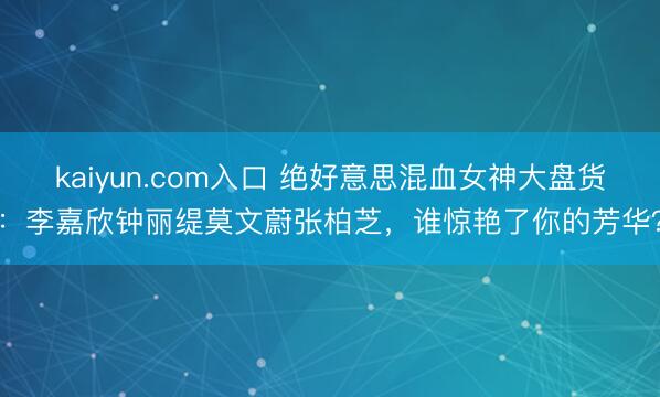 kaiyun.com入口 绝好意思混血女神大盘货：李嘉欣钟丽缇莫文蔚张柏芝，谁惊艳了你的芳华？
