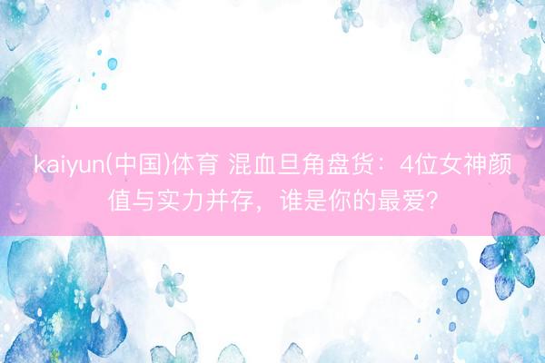 kaiyun(中国)体育 混血旦角盘货：4位女神颜值与实力并存，谁是你的最爱？
