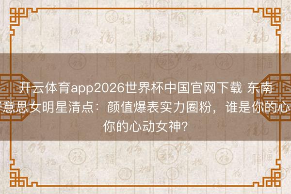 开云体育app2026世界杯中国官网下载 东南亚8大好意思女明星清点：颜值爆表实力圈粉，谁是你的心动女神？
