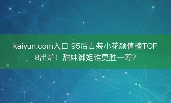 kaiyun.com入口 95后古装小花颜值榜TOP8出炉！甜妹御姐谁更胜一筹？