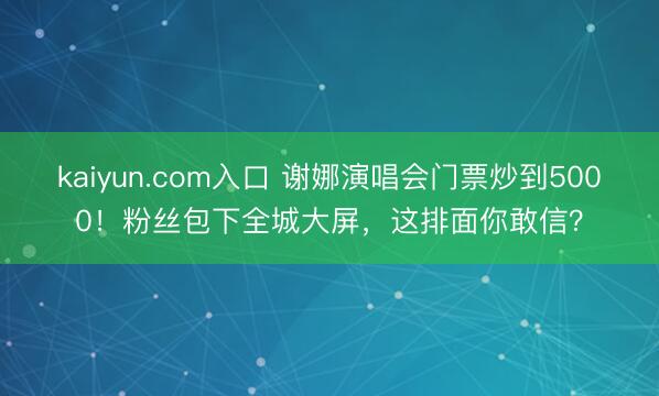 kaiyun.com入口 谢娜演唱会门票炒到5000！粉丝包下全城大屏，这排面你敢信？