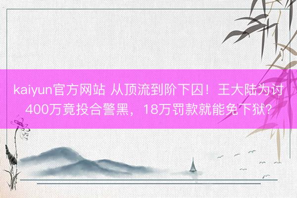 kaiyun官方网站 从顶流到阶下囚！王大陆为讨400万竟投合警黑，18万罚款就能免下狱？