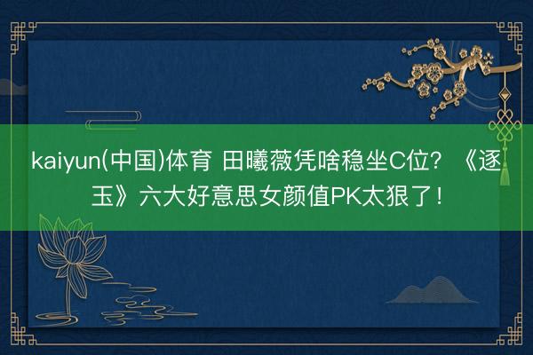 kaiyun(中国)体育 田曦薇凭啥稳坐C位？《逐玉》六大好意思女颜值PK太狠了！