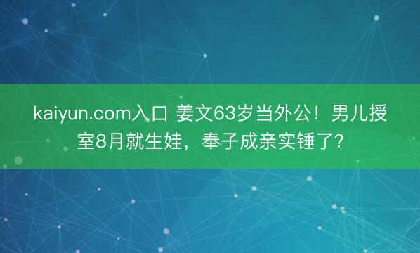 kaiyun.com入口 姜文63岁当外公！男儿授室8月就生娃，奉子成亲实锤了？