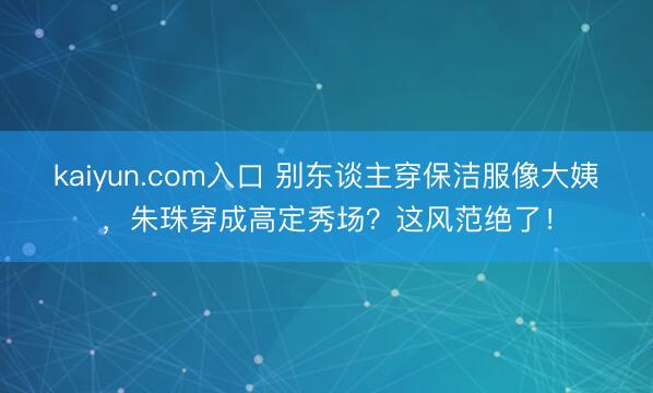 kaiyun.com入口 别东谈主穿保洁服像大姨，朱珠穿成高定秀场？这风范绝了！