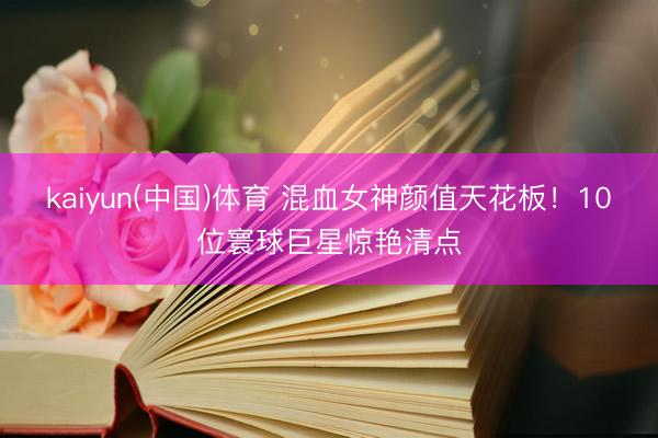 kaiyun(中国)体育 混血女神颜值天花板！10位寰球巨星惊艳清点