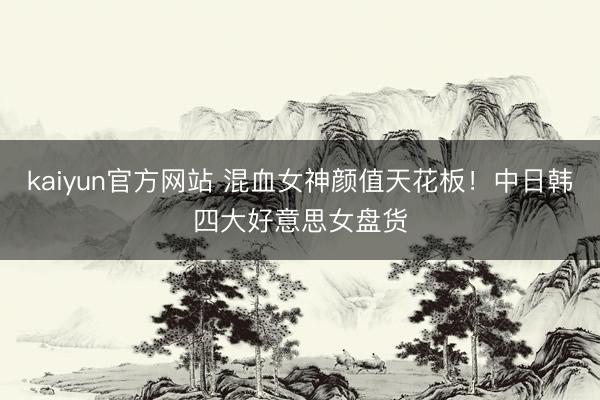 kaiyun官方网站 混血女神颜值天花板！中日韩四大好意思女盘货