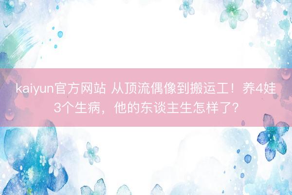 kaiyun官方网站 从顶流偶像到搬运工！养4娃3个生病，他的东谈主生怎样了？