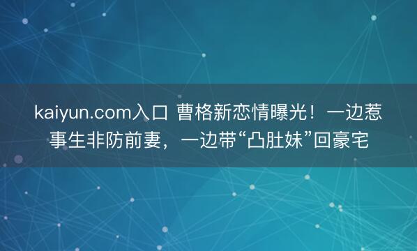 kaiyun.com入口 曹格新恋情曝光！一边惹事生非防前妻，一边带“凸肚妹”回豪宅