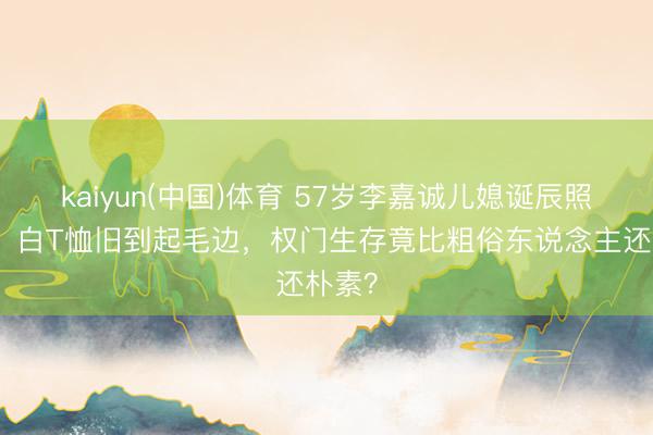 kaiyun(中国)体育 57岁李嘉诚儿媳诞辰照曝光！白T恤旧到起毛边，权门生存竟比粗俗东说念主还朴素？