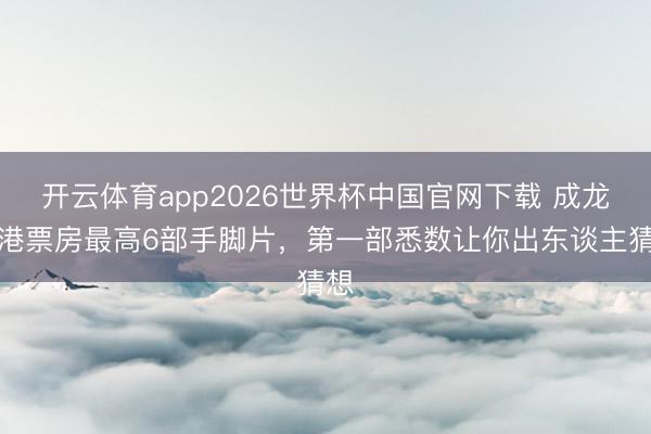 开云体育app2026世界杯中国官网下载 成龙香港票房最高6部手脚片，第一部悉数让你出东谈主猜想