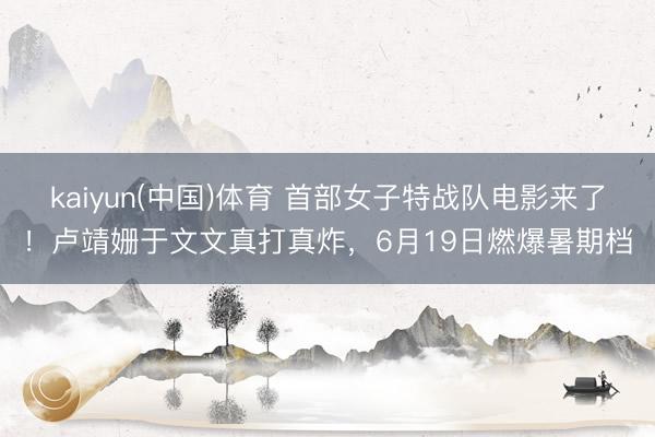 kaiyun(中国)体育 首部女子特战队电影来了！卢靖姗于文文真打真炸，6月19日燃爆暑期档