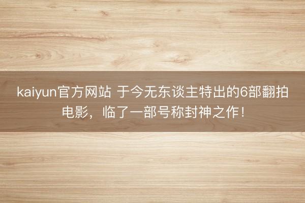 kaiyun官方网站 于今无东谈主特出的6部翻拍电影，临了一部号称封神之作！