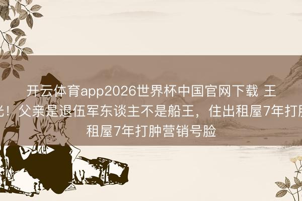 开云体育app2026世界杯中国官网下载 王雷门第曝光！父亲是退伍军东谈主不是船王，住出租屋7年打肿营销号脸