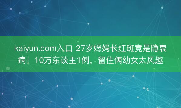 kaiyun.com入口 27岁姆妈长红斑竟是隐衷病！10万东谈主1例，留住俩幼女太风趣