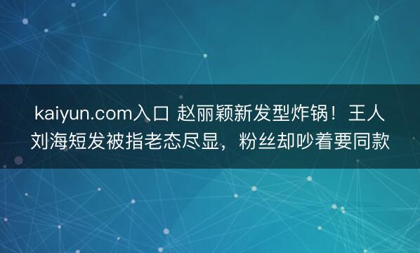 kaiyun.com入口 赵丽颖新发型炸锅！王人刘海短发被指老态尽显，粉丝却吵着要同款