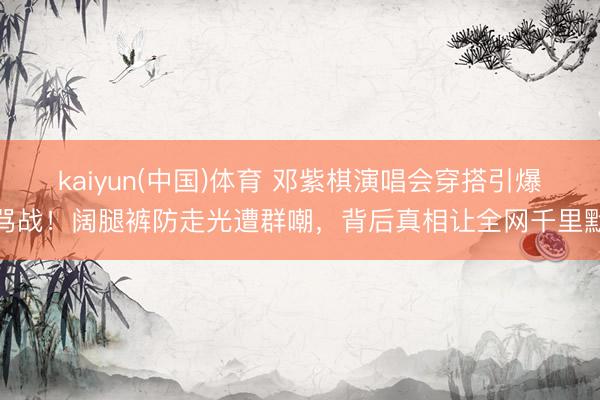 kaiyun(中国)体育 邓紫棋演唱会穿搭引爆骂战！阔腿裤防走光遭群嘲，背后真相让全网千里默