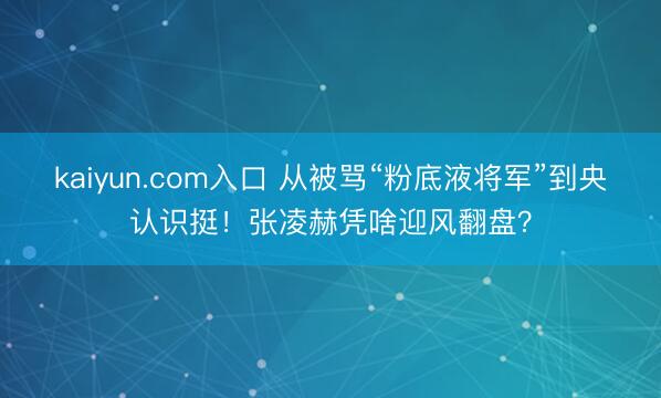 kaiyun.com入口 从被骂“粉底液将军”到央认识挺！张凌赫凭啥迎风翻盘？
