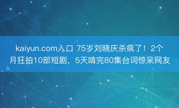 kaiyun.com入口 75岁刘晓庆杀疯了！2个月狂拍10部短剧，5天啃完80集台词惊呆网友