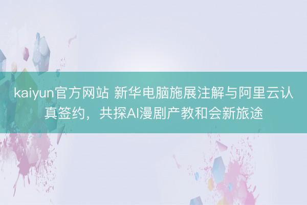kaiyun官方网站 新华电脑施展注解与阿里云认真签约，共探AI漫剧产教和会新旅途