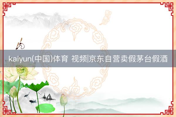 kaiyun(中国)体育 视频|京东自营卖假茅台假酒