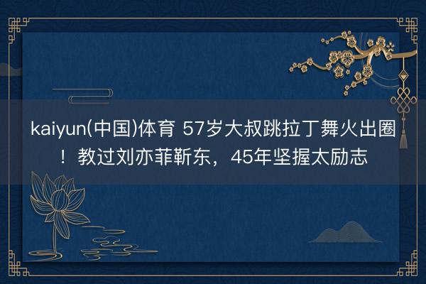 kaiyun(中国)体育 57岁大叔跳拉丁舞火出圈！教过刘亦菲靳东，45年坚握太励志