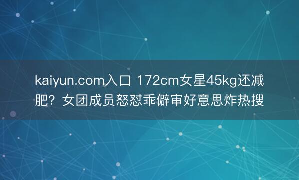 kaiyun.com入口 172cm女星45kg还减肥？女团成员怒怼乖僻审好意思炸热搜
