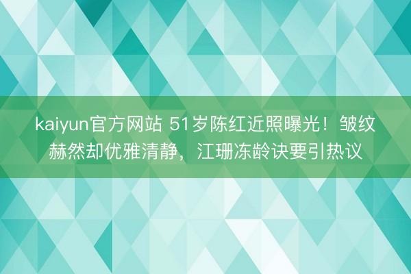 kaiyun官方网站 51岁陈红近照曝光！皱纹赫然却优雅清静，江珊冻龄诀要引热议