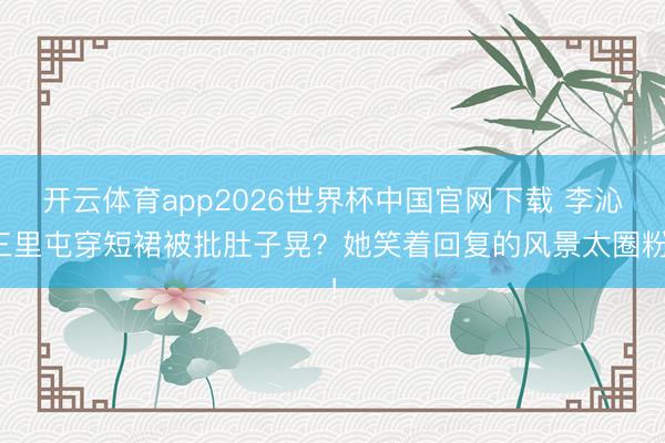 开云体育app2026世界杯中国官网下载 李沁三里屯穿短裙被批肚子晃？她笑着回复的风景太圈粉！