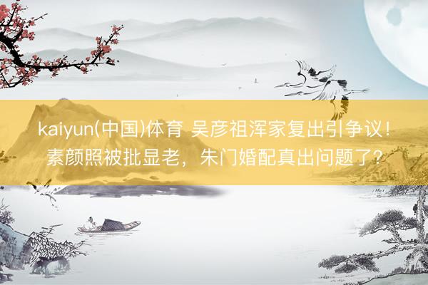 kaiyun(中国)体育 吴彦祖浑家复出引争议！素颜照被批显老，朱门婚配真出问题了？