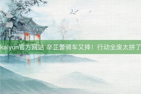 kaiyun官方网站 辛芷蕾骑车又摔！行动全废太拼了