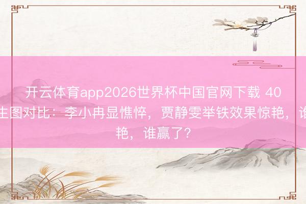 开云体育app2026世界杯中国官网下载 40+女星生图对比：李小冉显憔悴，贾静雯举铁效果惊艳，谁赢了？