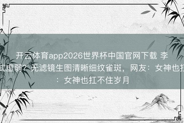 开云体育app2026世界杯中国官网下载 李小冉断崖式虚弱？无滤镜生图清晰细纹雀斑，网友：女神也扛不住岁月