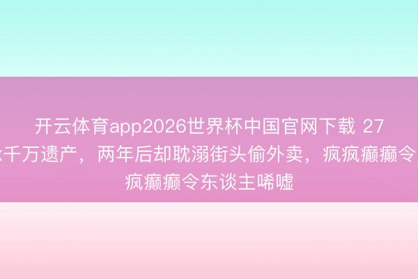 开云体育app2026世界杯中国官网下载 27岁女孩秉承千万遗产，两年后却耽溺街头偷外卖，疯疯癫癫令东谈主唏嘘