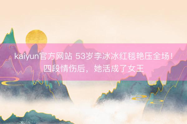 kaiyun官方网站 53岁李冰冰红毯艳压全场！四段情伤后，她活成了女王