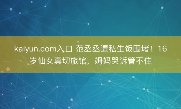 kaiyun.com入口 范丞丞遭私生饭围堵！16岁仙女真切旅馆，姆妈哭诉管不住