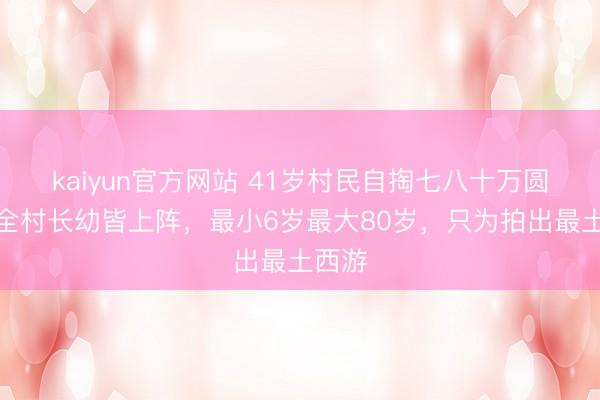 kaiyun官方网站 41岁村民自掏七八十万圆梦，全村长幼皆上阵，最小6岁最大80岁，只为拍出最土西游
