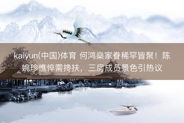 kaiyun(中国)体育 何鸿燊家眷稀罕皆聚!陈婉珍憔悴需搀扶,三房成员景色引热议