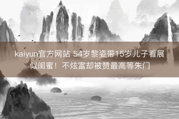 kaiyun官方网站 54岁黎姿带15岁儿子看展似闺蜜！不炫富却被赞最高等朱门