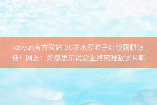 kaiyun官方网站 35岁水原希子红毯露腿惊艳！网友：好意思东说念主终究难敌岁月啊