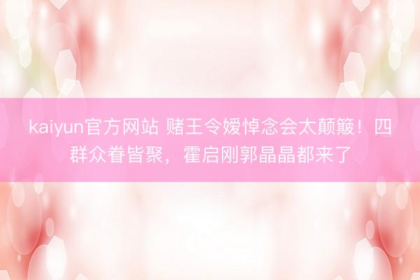 kaiyun官方网站 赌王令嫒悼念会太颠簸！四群众眷皆聚，霍启刚郭晶晶都来了
