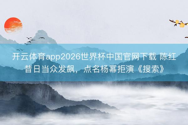 开云体育app2026世界杯中国官网下载 陈红昔日当众发飙,点名杨幂拒演《搜索》