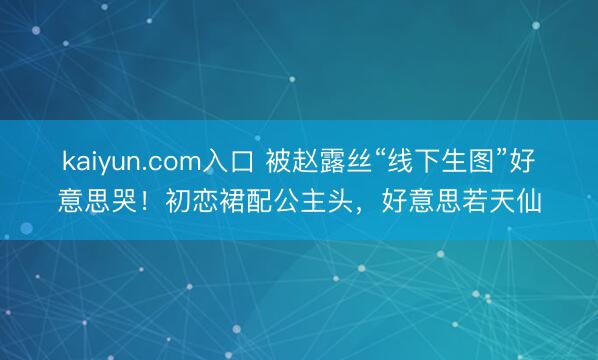 kaiyun.com入口 被赵露丝“线下生图”好意思哭！初恋裙配公主头，好意思若天仙