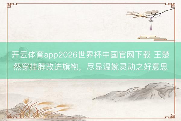 开云体育app2026世界杯中国官网下载 王楚然穿挂脖改进旗袍，尽显温婉灵动之好意思