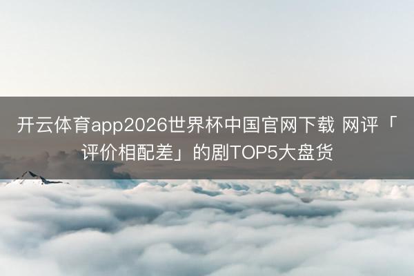 开云体育app2026世界杯中国官网下载 网评「评价相配差」的剧TOP5大盘货