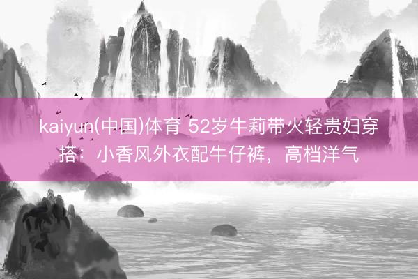 kaiyun(中国)体育 52岁牛莉带火轻贵妇穿搭：小香风外衣配牛仔裤，高档洋气