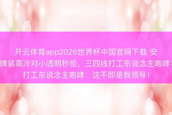 开云体育app2026世界杯中国官网下载 安崎翻车现场：对大牌装高冷对小透明秒拒，三四线打工东说念主咆哮：这不即是我领导！